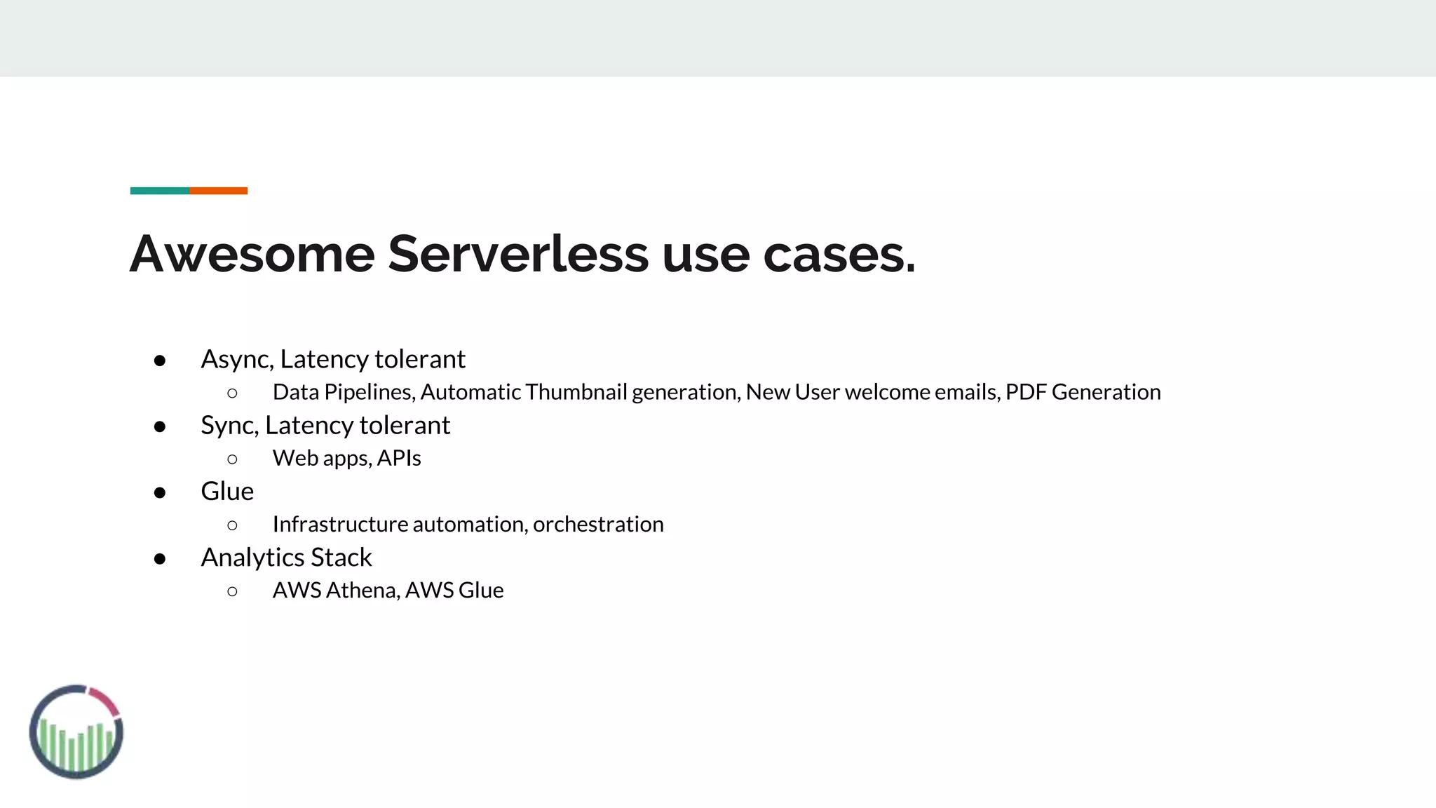 Awesome Serverless use cases.
● Async, Latency tolerant
○ Data Pipelines, Automatic Thumbnail generation, New User welcome emails, PDF Generation
● Sync, Latency tolerant
○ Web apps, APIs
● Glue
○ Infrastructure automation, orchestration
● Analytics Stack
○ AWS Athena, AWS Glue
 