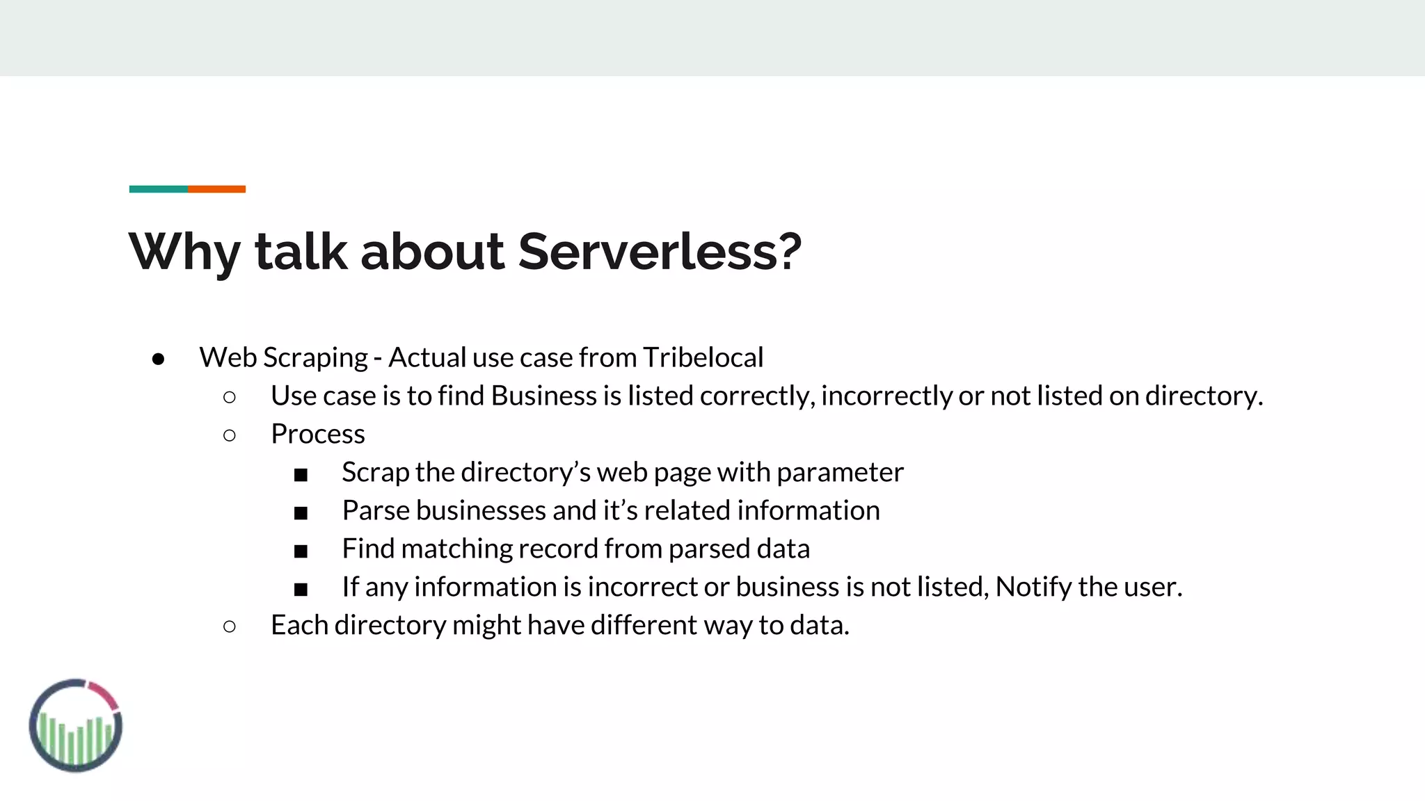 Why talk about Serverless?
● Web Scraping - Actual use case from Tribelocal
○ Use case is to find Business is listed correctly, incorrectly or not listed on directory.
○ Process
■ Scrap the directory’s web page with parameter
■ Parse businesses and it’s related information
■ Find matching record from parsed data
■ If any information is incorrect or business is not listed, Notify the user.
○ Each directory might have different way to data.
 