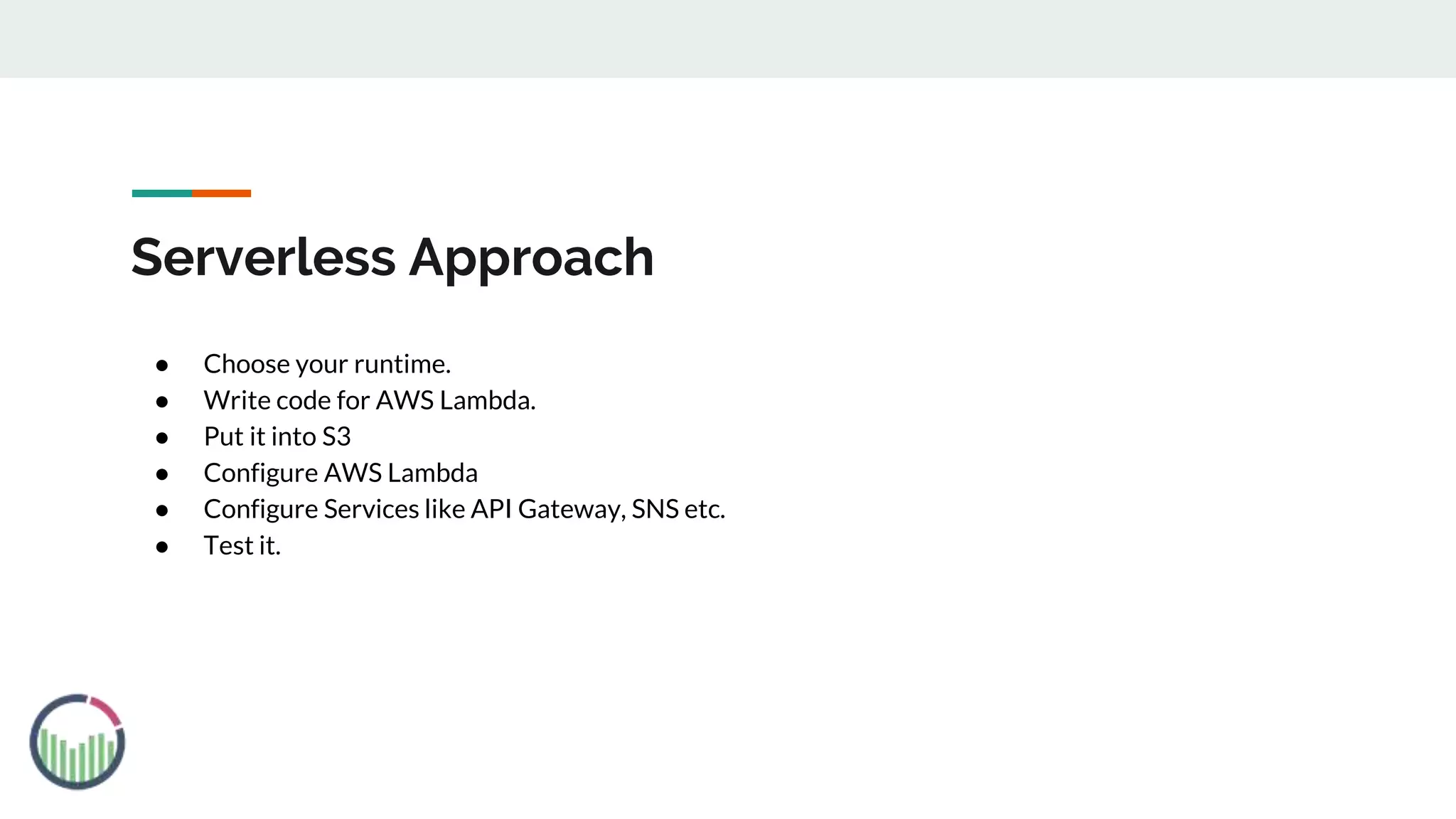 Serverless Approach
● Choose your runtime.
● Write code for AWS Lambda.
● Put it into S3
● Configure AWS Lambda
● Configure Services like API Gateway, SNS etc.
● Test it.
 