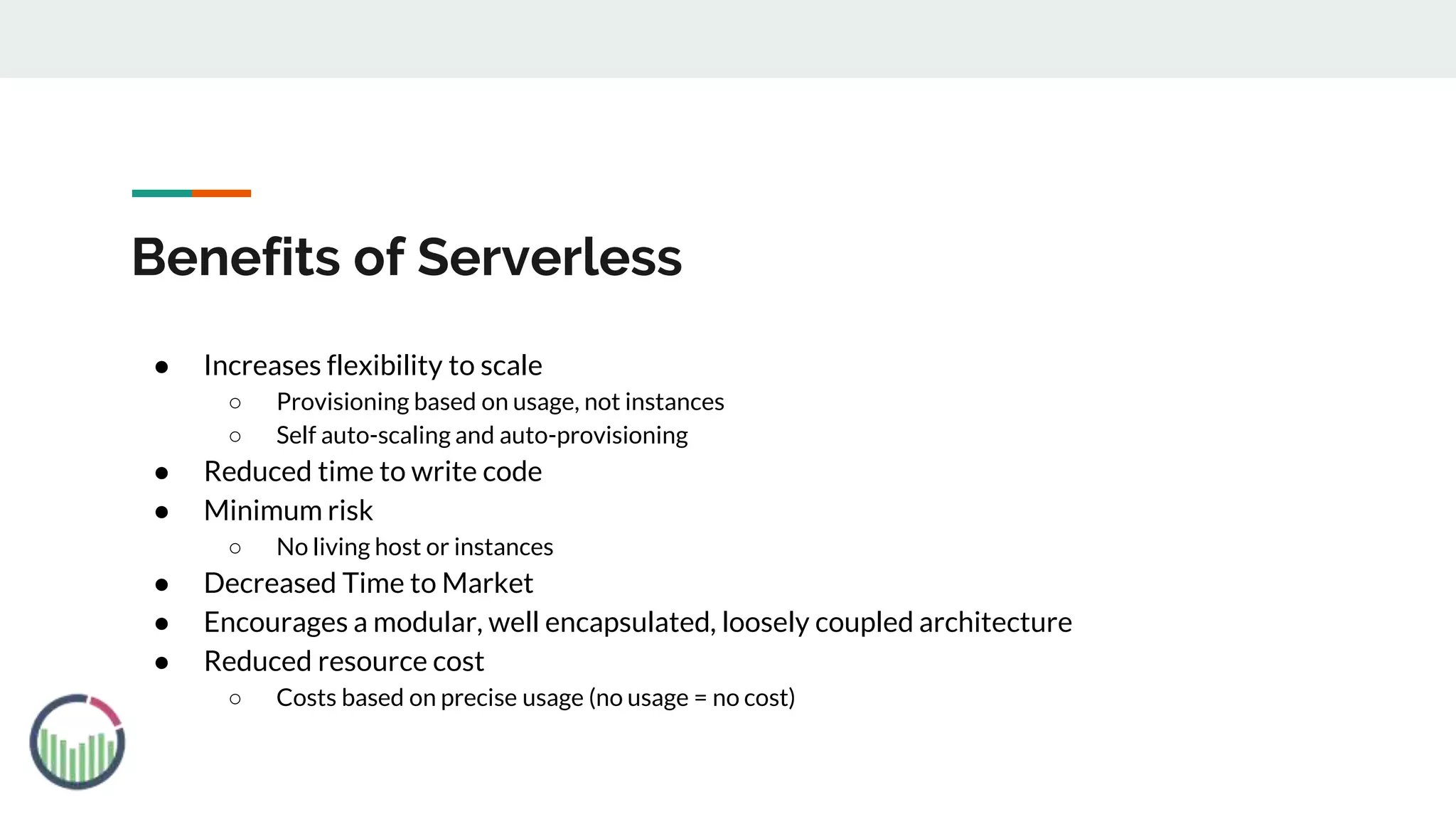 Benefits of Serverless
● Increases flexibility to scale
○ Provisioning based on usage, not instances
○ Self auto-scaling and auto-provisioning
● Reduced time to write code
● Minimum risk
○ No living host or instances
● Decreased Time to Market
● Encourages a modular, well encapsulated, loosely coupled architecture
● Reduced resource cost
○ Costs based on precise usage (no usage = no cost)
 
