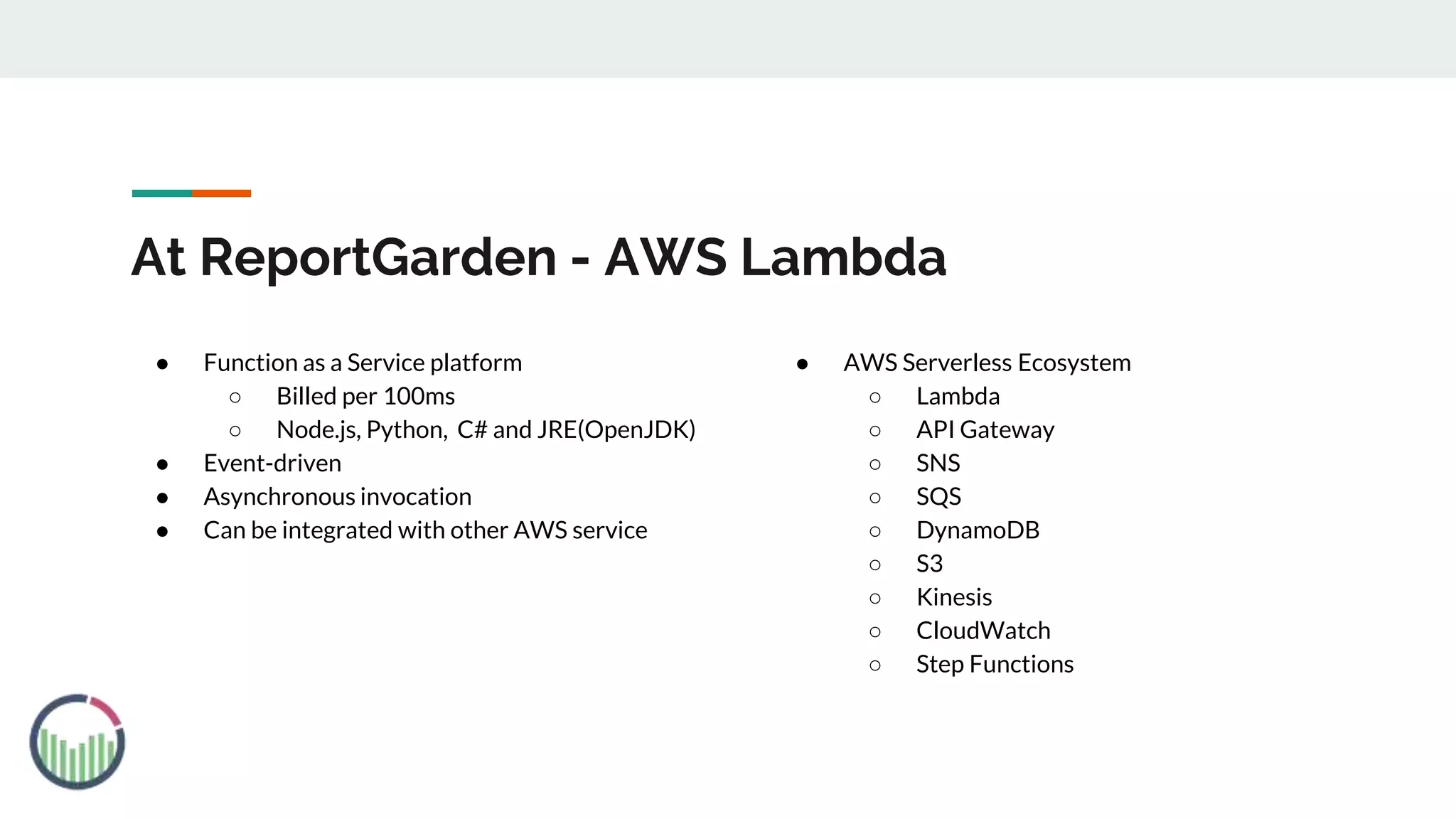 At ReportGarden - AWS Lambda
● Function as a Service platform
○ Billed per 100ms
○ Node.js, Python, C# and JRE(OpenJDK)
● Event-driven
● Asynchronous invocation
● Can be integrated with other AWS service
● AWS Serverless Ecosystem
○ Lambda
○ API Gateway
○ SNS
○ SQS
○ DynamoDB
○ S3
○ Kinesis
○ CloudWatch
○ Step Functions
 