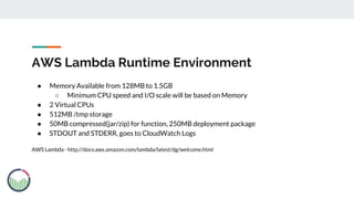 AWS Lambda Runtime Environment
● Memory Available from 128MB to 1.5GB
○ Minimum CPU speed and I/O scale will be based on Memory
● 2 Virtual CPUs
● 512MB /tmp storage
● 50MB compressed(jar/zip) for function, 250MB deployment package
● STDOUT and STDERR, goes to CloudWatch Logs
AWS Lambda - http://docs.aws.amazon.com/lambda/latest/dg/welcome.html
 