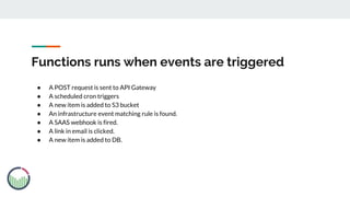 Functions runs when events are triggered
● A POST request is sent to API Gateway
● A scheduled cron triggers
● A new item is added to S3 bucket
● An infrastructure event matching rule is found.
● A SAAS webhook is fired.
● A link in email is clicked.
● A new item is added to DB.
 
