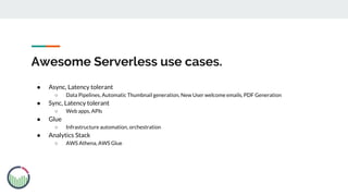 Awesome Serverless use cases.
● Async, Latency tolerant
○ Data Pipelines, Automatic Thumbnail generation, New User welcome emails, PDF Generation
● Sync, Latency tolerant
○ Web apps, APIs
● Glue
○ Infrastructure automation, orchestration
● Analytics Stack
○ AWS Athena, AWS Glue
 
