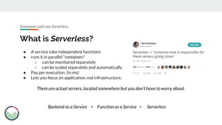 ● A service take independent functions
● runs it in parallel "containers"
○ can be monitored separately
○ can be scaled separately and automatically
● Pay per execution. (in ms)
● Lets you focus on application, not infrastructure.
What is Serverless?
There are actual servers, located somewhere but you don’t have to worry about.
Someone said use Serverless,
Backend as a Service Function as a Service Serverless+ =
 