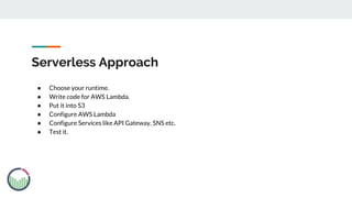 Serverless Approach
● Choose your runtime.
● Write code for AWS Lambda.
● Put it into S3
● Configure AWS Lambda
● Configure Services like API Gateway, SNS etc.
● Test it.
 