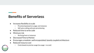 Benefits of Serverless
● Increases flexibility to scale
○ Provisioning based on usage, not instances
○ Self auto-scaling and auto-provisioning
● Reduced time to write code
● Minimum risk
○ No living host or instances
● Decreased Time to Market
● Encourages a modular, well encapsulated, loosely coupled architecture
● Reduced resource cost
○ Costs based on precise usage (no usage = no cost)
 