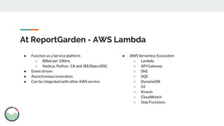 At ReportGarden - AWS Lambda
● Function as a Service platform
○ Billed per 100ms
○ Node.js, Python, C# and JRE(OpenJDK)
● Event-driven
● Asynchronous invocation
● Can be integrated with other AWS service
● AWS Serverless Ecosystem
○ Lambda
○ API Gateway
○ SNS
○ SQS
○ DynamoDB
○ S3
○ Kinesis
○ CloudWatch
○ Step Functions
 
