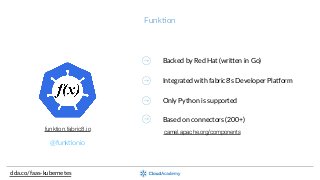Funk;on
clda.co/faas-­‐kubernetes
@funk;onio
funktion.fabric8.io
Backed  by  Red  Hat  (wriaen  in  Go)
Integrated  with  fabric8’s  Developer  Pla_orm
Only  Python  is  supported
Based  on  connectors  (200+)
camel.apache.org/components
 