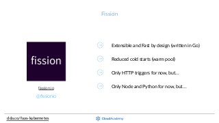 Fission
clda.co/faas-­‐kubernetes
@ﬁssionio
ﬁssion.io
Extensible  and  Fast  by  design  (wriaen  in  Go)
Reduced  cold  starts  (warm  pool)
Only  HTTP  triggers  for  now,  but…
Only  Node  and  Python  for  now,  but…
 