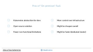 Pros  of  “On-­‐premises”  FaaS
clda.co/faas-­‐kubernetes
Kubernetes  abstracOon  for  devs
Open-­‐source  soluOon
Fewer  non-­‐funcOonal  limitaOons
More  control  over  infrastructure
Might  be  cheaper  overall
Might  be  faster  (dedicated  cluster)
 