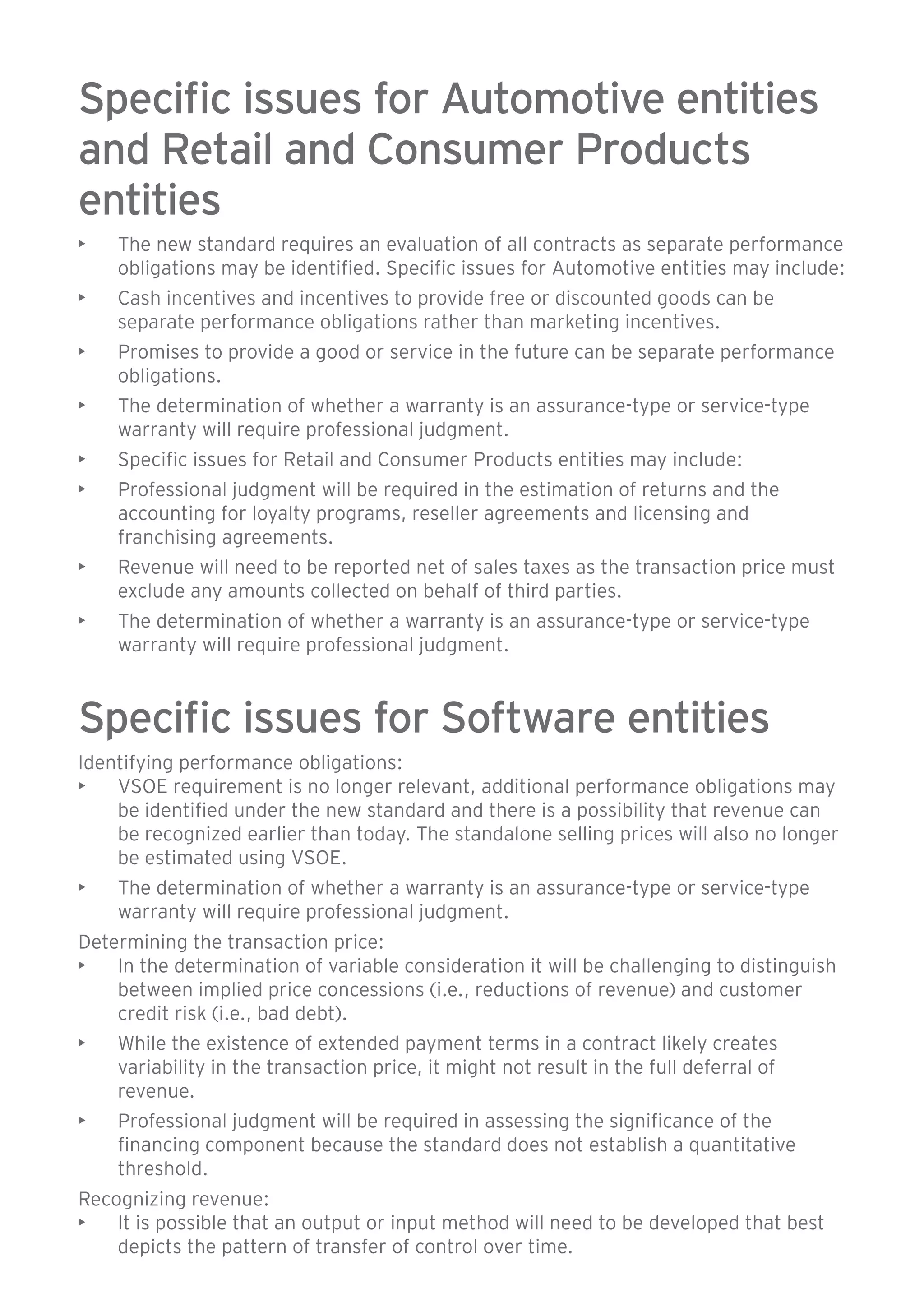 Specific issues for Automotive entities 
and Retail and Consumer Products 
entities 
• The new standard requires an evaluation of all contracts as separate performance 
obligations may be identified. Specific issues for Automotive entities may include: 
• Cash incentives and incentives to provide free or discounted goods can be 
separate performance obligations rather than marketing incentives. 
• Promises to provide a good or service in the future can be separate performance 
obligations. 
• The determination of whether a warranty is an assurance-type or service-type 
warranty will require professional judgment. 
• Specific issues for Retail and Consumer Products entities may include: 
• Professional judgment will be required in the estimation of returns and the 
accounting for loyalty programs, reseller agreements and licensing and 
franchising agreements. 
• Revenue will need to be reported net of sales taxes as the transaction price must 
exclude any amounts collected on behalf of third parties. 
• The determination of whether a warranty is an assurance-type or service-type 
warranty will require professional judgment. 
Specific issues for Software entities 
Identifying performance obligations: 
• VSOE requirement is no longer relevant, additional performance obligations may 
be identified under the new standard and there is a possibility that revenue can 
be recognized earlier than today. The standalone selling prices will also no longer 
be estimated using VSOE. 
• The determination of whether a warranty is an assurance-type or service-type 
warranty will require professional judgment. 
Determining the transaction price: 
• In the determination of variable consideration it will be challenging to distinguish 
between implied price concessions (i.e., reductions of revenue) and customer 
credit risk (i.e., bad debt). 
• While the existence of extended payment terms in a contract likely creates 
variability in the transaction price, it might not result in the full deferral of 
revenue. 
• Professional judgment will be required in assessing the significance of the 
financing component because the standard does not establish a quantitative 
threshold. 
Recognizing revenue: 
• It is possible that an output or input method will need to be developed that best 
depicts the pattern of transfer of control over time. 
 