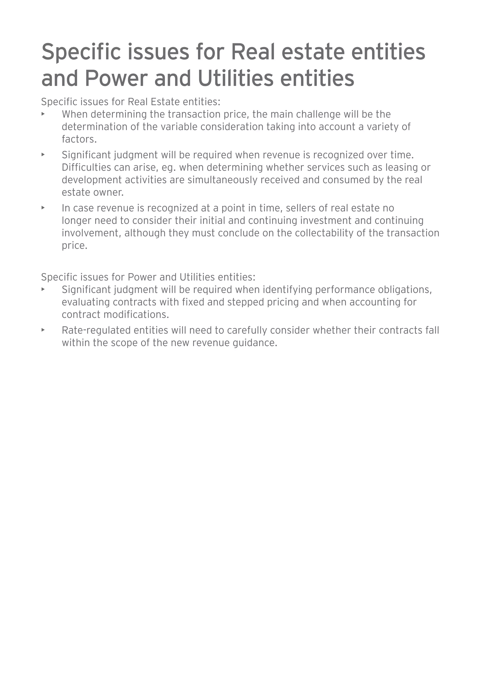 Specific issues for Real estate entities 
and Power and Utilities entities 
Specific issues for Real Estate entities: 
• When determining the transaction price, the main challenge will be the 
determination of the variable consideration taking into account a variety of 
factors. 
• Significant judgment will be required when revenue is recognized over time. 
Difficulties can arise, eg. when determining whether services such as leasing or 
development activities are simultaneously received and consumed by the real 
estate owner. 
• In case revenue is recognized at a point in time, sellers of real estate no 
longer need to consider their initial and continuing investment and continuing 
involvement, although they must conclude on the collectability of the transaction 
price. 
Specific issues for Power and Utilities entities: 
• Significant judgment will be required when identifying performance obligations, 
evaluating contracts with fixed and stepped pricing and when accounting for 
contract modifications. 
• Rate-regulated entities will need to carefully consider whether their contracts fall 
within the scope of the new revenue guidance. 
 