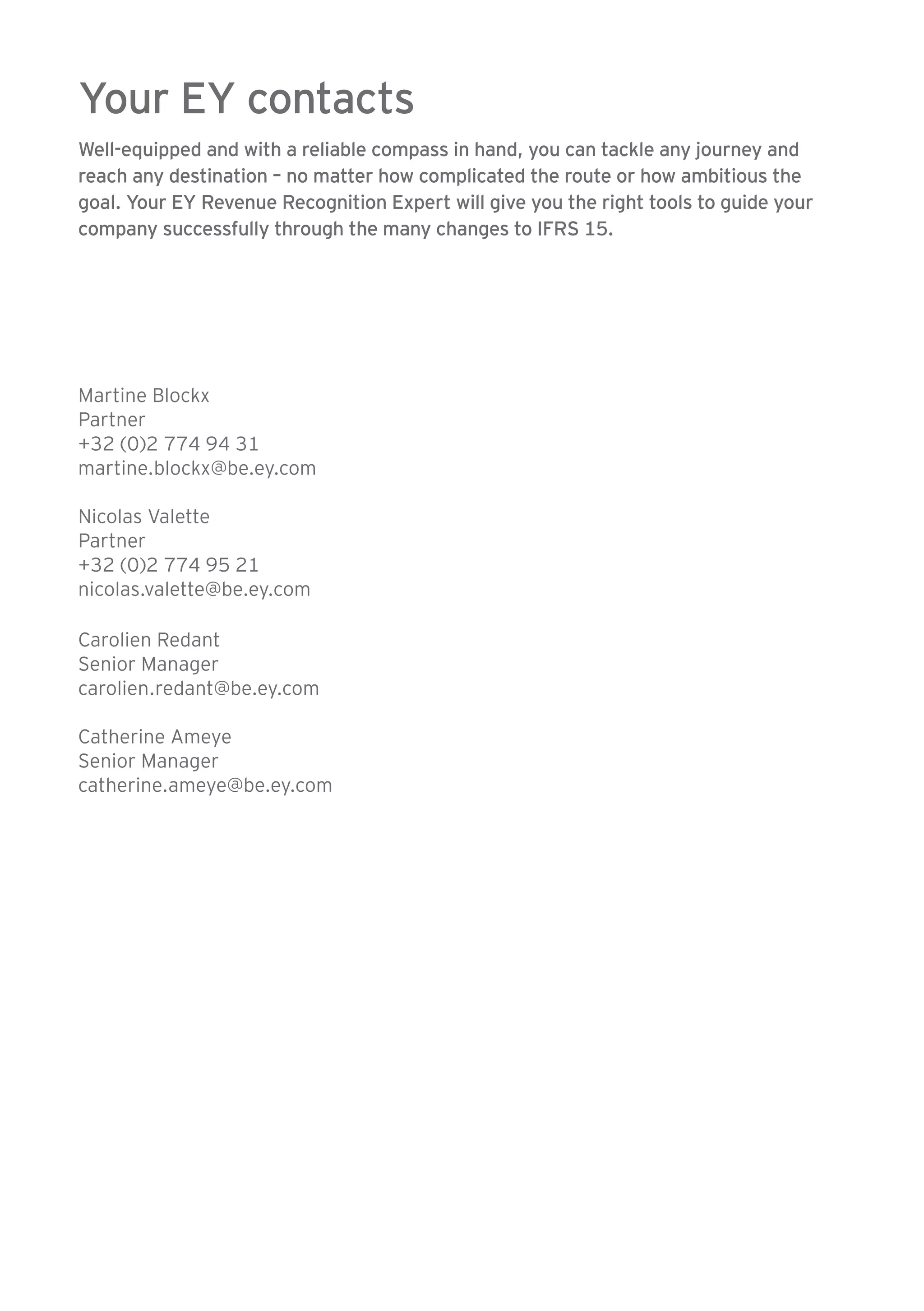 Your EY contacts 
Well-equipped and with a reliable compass in hand, you can tackle any journey and 
reach any destination – no matter how complicated the route or how ambitious the 
goal. Your EY Revenue Recognition Expert will give you the right tools to guide your 
company successfully through the many changes to IFRS 15. 
Martine Blockx 
Partner 
+32 (0)2 774 94 31 
martine.blockx@be.ey.com 
Nicolas Valette 
Partner 
+32 (0)2 774 95 21 
nicolas.valette@be.ey.com 
Carolien Redant 
Senior Manager 
carolien.redant@be.ey.com 
Catherine Ameye 
Senior Manager 
catherine.ameye@be.ey.com 
 