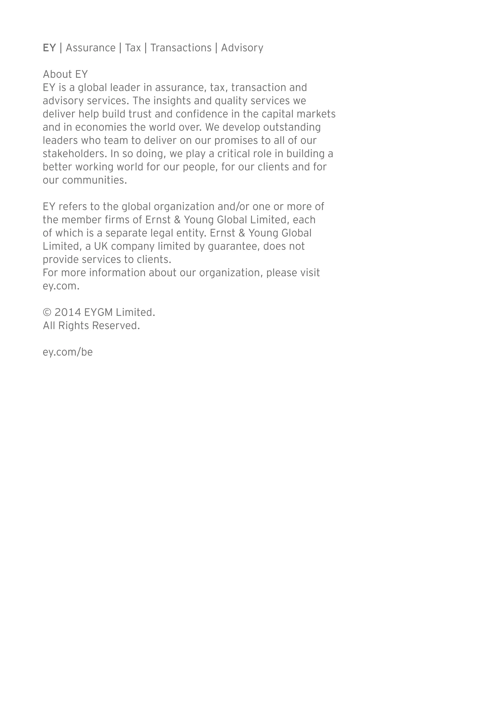 EY | Assurance | Tax | Transactions | Advisory 
About EY 
EY is a global leader in assurance, tax, transaction and 
advisory services. The insights and quality services we 
deliver help build trust and confidence in the capital markets 
and in economies the world over. We develop outstanding 
leaders who team to deliver on our promises to all of our 
stakeholders. In so doing, we play a critical role in building a 
better working world for our people, for our clients and for 
our communities. 
EY refers to the global organization and/or one or more of 
the member firms of Ernst & Young Global Limited, each 
of which is a separate legal entity. Ernst & Young Global 
Limited, a UK company limited by guarantee, does not 
provide services to clients. 
For more information about our organization, please visit 
ey.com. 
© 2014 EYGM Limited. 
All Rights Reserved. 
ey.com/be 
