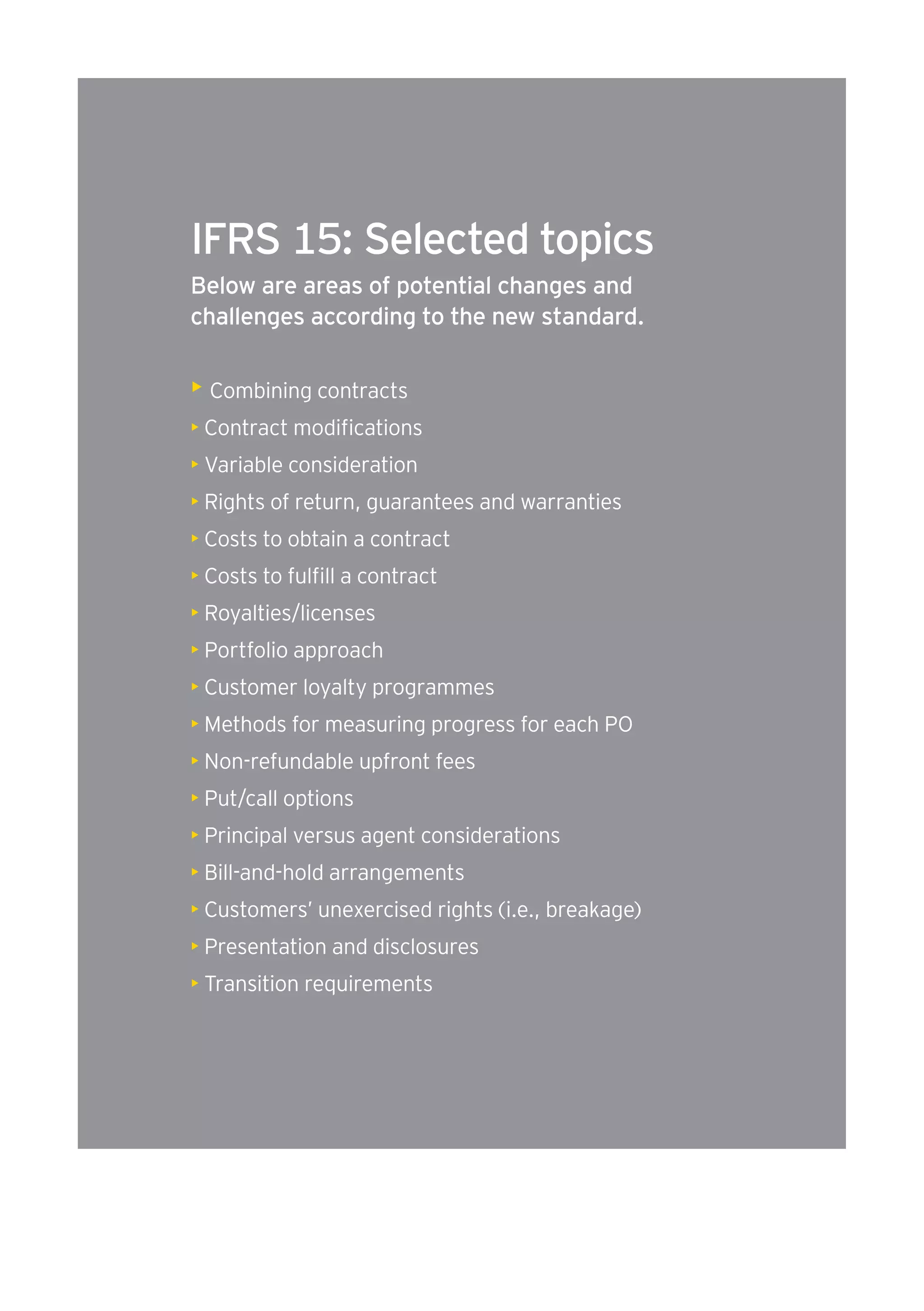 IFRS 15: Selected topics 
Below are areas of potential changes and 
challenges according to the new standard. 
• Combining contracts 
• Contract modifications 
• Variable consideration 
• Rights of return, guarantees and warranties 
• Costs to obtain a contract 
• Costs to fulfill a contract 
• Royalties/licenses 
• Portfolio approach 
• Customer loyalty programmes 
• Methods for measuring progress for each PO 
• Non-refundable upfront fees 
• Put/call options 
• Principal versus agent considerations 
• Bill-and-hold arrangements 
• Customers’ unexercised rights (i.e., breakage) 
• Presentation and disclosures 
• Transition requirements 
 