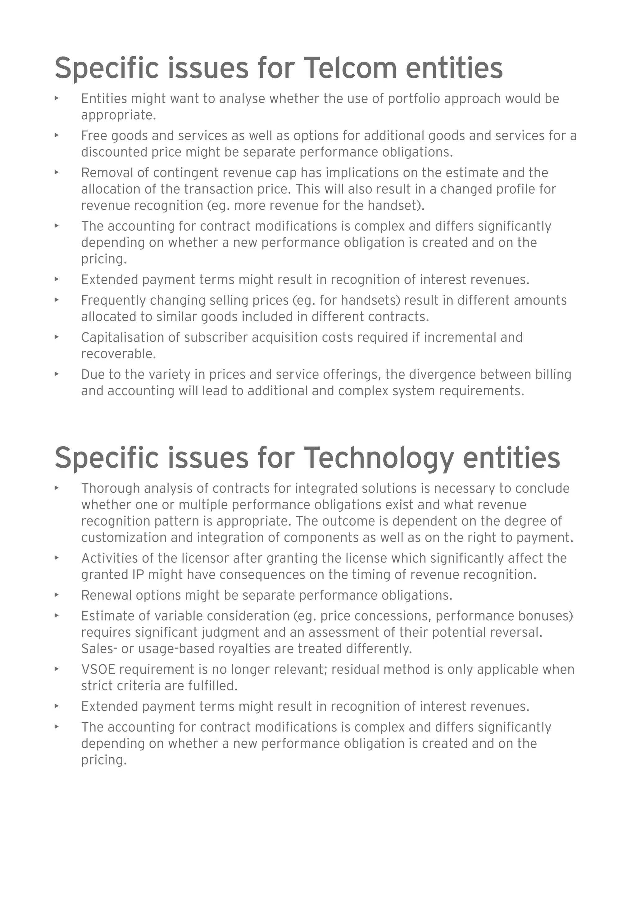 Specific issues for Telcom entities 
• Entities might want to analyse whether the use of portfolio approach would be 
appropriate. 
• Free goods and services as well as options for additional goods and services for a 
discounted price might be separate performance obligations. 
• Removal of contingent revenue cap has implications on the estimate and the 
allocation of the transaction price. This will also result in a changed profile for 
revenue recognition (eg. more revenue for the handset). 
• The accounting for contract modifications is complex and differs significantly 
depending on whether a new performance obligation is created and on the 
pricing. 
• Extended payment terms might result in recognition of interest revenues. 
• Frequently changing selling prices (eg. for handsets) result in different amounts 
allocated to similar goods included in different contracts. 
• Capitalisation of subscriber acquisition costs required if incremental and 
recoverable. 
• Due to the variety in prices and service offerings, the divergence between billing 
and accounting will lead to additional and complex system requirements. 
Specific issues for Technology entities 
• Thorough analysis of contracts for integrated solutions is necessary to conclude 
whether one or multiple performance obligations exist and what revenue 
recognition pattern is appropriate. The outcome is dependent on the degree of 
customization and integration of components as well as on the right to payment. 
• Activities of the licensor after granting the license which significantly affect the 
granted IP might have consequences on the timing of revenue recognition. 
• Renewal options might be separate performance obligations. 
• Estimate of variable consideration (eg. price concessions, performance bonuses) 
requires significant judgment and an assessment of their potential reversal. 
Sales- or usage-based royalties are treated differently. 
• VSOE requirement is no longer relevant; residual method is only applicable when 
strict criteria are fulfilled. 
• Extended payment terms might result in recognition of interest revenues. 
• The accounting for contract modifications is complex and differs significantly 
depending on whether a new performance obligation is created and on the 
pricing. 
 