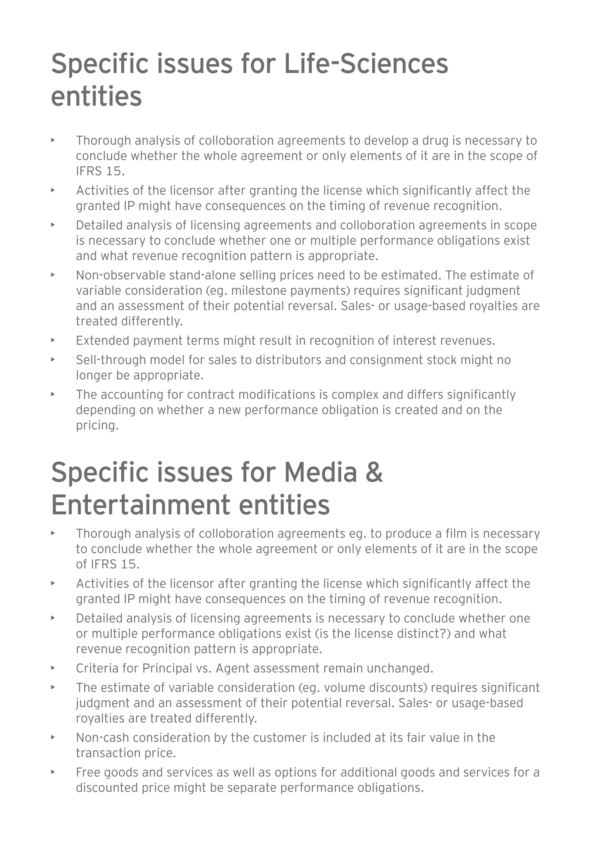 Specific issues for Life-Sciences 
entities 
• Thorough analysis of colloboration agreements to develop a drug is necessary to 
conclude whether the whole agreement or only elements of it are in the scope of 
IFRS 15. 
• Activities of the licensor after granting the license which significantly affect the 
granted IP might have consequences on the timing of revenue recognition. 
• Detailed analysis of licensing agreements and colloboration agreements in scope 
is necessary to conclude whether one or multiple performance obligations exist 
and what revenue recognition pattern is appropriate. 
• Non-observable stand-alone selling prices need to be estimated. The estimate of 
variable consideration (eg. milestone payments) requires significant judgment 
and an assessment of their potential reversal. Sales- or usage-based royalties are 
treated differently. 
• Extended payment terms might result in recognition of interest revenues. 
• Sell-through model for sales to distributors and consignment stock might no 
longer be appropriate. 
• The accounting for contract modifications is complex and differs significantly 
depending on whether a new performance obligation is created and on the 
pricing. 
Specific issues for Media & 
Entertainment entities 
• Thorough analysis of colloboration agreements eg. to produce a film is necessary 
to conclude whether the whole agreement or only elements of it are in the scope 
of IFRS 15. 
• Activities of the licensor after granting the license which significantly affect the 
granted IP might have consequences on the timing of revenue recognition. 
• Detailed analysis of licensing agreements is necessary to conclude whether one 
or multiple performance obligations exist (is the license distinct?) and what 
revenue recognition pattern is appropriate. 
• Criteria for Principal vs. Agent assessment remain unchanged. 
• The estimate of variable consideration (eg. volume discounts) requires significant 
judgment and an assessment of their potential reversal. Sales- or usage-based 
royalties are treated differently. 
• Non-cash consideration by the customer is included at its fair value in the 
transaction price. 
• Free goods and services as well as options for additional goods and services for a 
discounted price might be separate performance obligations. 
 