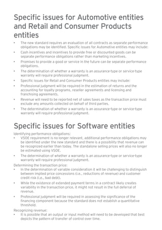 Specific issues for Automotive entities 
and Retail and Consumer Products 
entities 
• The new standard requires an evaluation of all contracts as separate performance 
obligations may be identified. Specific issues for Automotive entities may include: 
• Cash incentives and incentives to provide free or discounted goods can be 
separate performance obligations rather than marketing incentives. 
• Promises to provide a good or service in the future can be separate performance 
obligations. 
• The determination of whether a warranty is an assurance-type or service-type 
warranty will require professional judgment. 
• Specific issues for Retail and Consumer Products entities may include: 
• Professional judgment will be required in the estimation of returns and the 
accounting for loyalty programs, reseller agreements and licensing and 
franchising agreements. 
• Revenue will need to be reported net of sales taxes as the transaction price must 
exclude any amounts collected on behalf of third parties. 
• The determination of whether a warranty is an assurance-type or service-type 
warranty will require professional judgment. 
Specific issues for Software entities 
Identifying performance obligations: 
• VSOE requirement is no longer relevant, additional performance obligations may 
be identified under the new standard and there is a possibility that revenue can 
be recognized earlier than today. The standalone selling prices will also no longer 
be estimated using VSOE. 
• The determination of whether a warranty is an assurance-type or service-type 
warranty will require professional judgment. 
Determining the transaction price: 
• In the determination of variable consideration it will be challenging to distinguish 
between implied price concessions (i.e., reductions of revenue) and customer 
credit risk (i.e., bad debt). 
• While the existence of extended payment terms in a contract likely creates 
variability in the transaction price, it might not result in the full deferral of 
revenue. 
• Professional judgment will be required in assessing the significance of the 
financing component because the standard does not establish a quantitative 
threshold. 
Recognizing revenue: 
• It is possible that an output or input method will need to be developed that best 
depicts the pattern of transfer of control over time. 
 