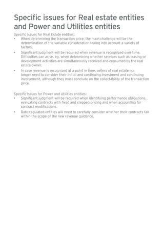 Specific issues for Real estate entities 
and Power and Utilities entities 
Specific issues for Real Estate entities: 
• When determining the transaction price, the main challenge will be the 
determination of the variable consideration taking into account a variety of 
factors. 
• Significant judgment will be required when revenue is recognized over time. 
Difficulties can arise, eg. when determining whether services such as leasing or 
development activities are simultaneously received and consumed by the real 
estate owner. 
• In case revenue is recognized at a point in time, sellers of real estate no 
longer need to consider their initial and continuing investment and continuing 
involvement, although they must conclude on the collectability of the transaction 
price. 
Specific issues for Power and Utilities entities: 
• Significant judgment will be required when identifying performance obligations, 
evaluating contracts with fixed and stepped pricing and when accounting for 
contract modifications. 
• Rate-regulated entities will need to carefully consider whether their contracts fall 
within the scope of the new revenue guidance. 
 