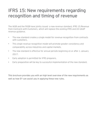 IFRS 15: New requirements regarding 
recognition and timing of revenue 
The IASB and the FASB have jointly issued a new revenue standard, IFRS 15 Revenue 
from Contracts with Customers, which will replace the existing IFRS and US GAAP 
revenue guidance. 
• The new standard creates a single model for revenue recognition from contracts 
with customers. 
• This single revenue recognition model will promote greater consistency and 
comparability across industries and capital markets. 
• The new standard is effective for annual periods beginning on or after 1 January 
2017. 
• Early adoption is permitted for IFRS preparers. 
• Early preparation will be key to successful implementation of the new standard. 
This brochure provides you with an high level overview of the new requirements as 
well as how EY can assist you in applying these new rules. 
 