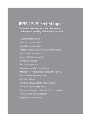 IFRS 15: Selected topics 
Below are areas of potential changes and 
challenges according to the new standard. 
• Combining contracts 
• Contract modifications 
• Variable consideration 
• Rights of return, guarantees and warranties 
• Costs to obtain a contract 
• Costs to fulfill a contract 
• Royalties/licenses 
• Portfolio approach 
• Customer loyalty programmes 
• Methods for measuring progress for each PO 
• Non-refundable upfront fees 
• Put/call options 
• Principal versus agent considerations 
• Bill-and-hold arrangements 
• Customers’ unexercised rights (i.e., breakage) 
• Presentation and disclosures 
• Transition requirements 
 