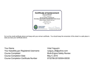 Certificate of Achievement
This is to certify that
Vidal Yaguarin
has successfully completed the
FAA Safety Team Aviation Learning Center Online Course
Multi-Engine Safety Review
Course Number ALC-30
Presented by Online Courses
May 4, 2015
Certificate Number 0732786-20150504-00030
Cut out the small certificate above and keep with your airman certificate. You should keep the remainder of this sheet in a safe place in
case you lose your certificate above.
Your Name Vidal Yaguarin
Your faasafety.gov Registered Username vyagua_06@yahoo.com
Course Completed Multi-Engine Safety Review
Course Completion Date May 4, 2015
Course Completion Certificate Number 0732786-20150504-00030