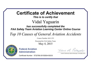 Certificate of Achievement
This is to certify that
Vidal Yaguarin
has successfully completed the
FAA Safety Team Aviation Learning Center Online Course
Top 10 Causes of General Aviation Accidents
Course Number ALC-233
Presented by FAA Safety Team
May 4, 2015
Federal Aviation
Administration
Certificate Number 0732786-20150504-00233
 