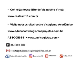 /robsontrindadevisagista @robsontrin10 /robsontrin +robsontrin10
/robsontrindadevisagista @robsontrin10 /robsontrin +robsontrin10
contato@educacaovisagismoeprojetos.com.br
+55.11.3045-5586
• Conheça nosso Birô de Visagismo Virtual
www.reateam10.com.br
• Visite nossos sites sobre Visagismo Acadêmico
www.educacaovisagismoeprojetos.com.br
ASSOCIE-SE > www.anvisagistas.com <
 