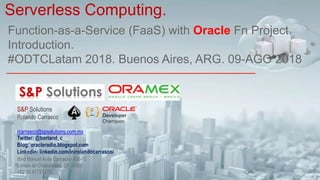 Function-as-a-Service (FaaS) with Oracle Fn Project.
Introduction.
#ODTCLatam 2018. Buenos Aires, ARG. 09-AGO 2018
Serverless Computing.
S&P Solutions
Rolando Carrasco
rcarrasco@spsolutions.com.mx
Twitter: @borland_c
Blog: oracleradio.blogspot.com
Linkedin: linkedin.com/in/rolandocarrasco/
Blvd Manuel Avila Camacho #36-10
Lomas de Chapultepec CP 11000
+52 55 91721478
 