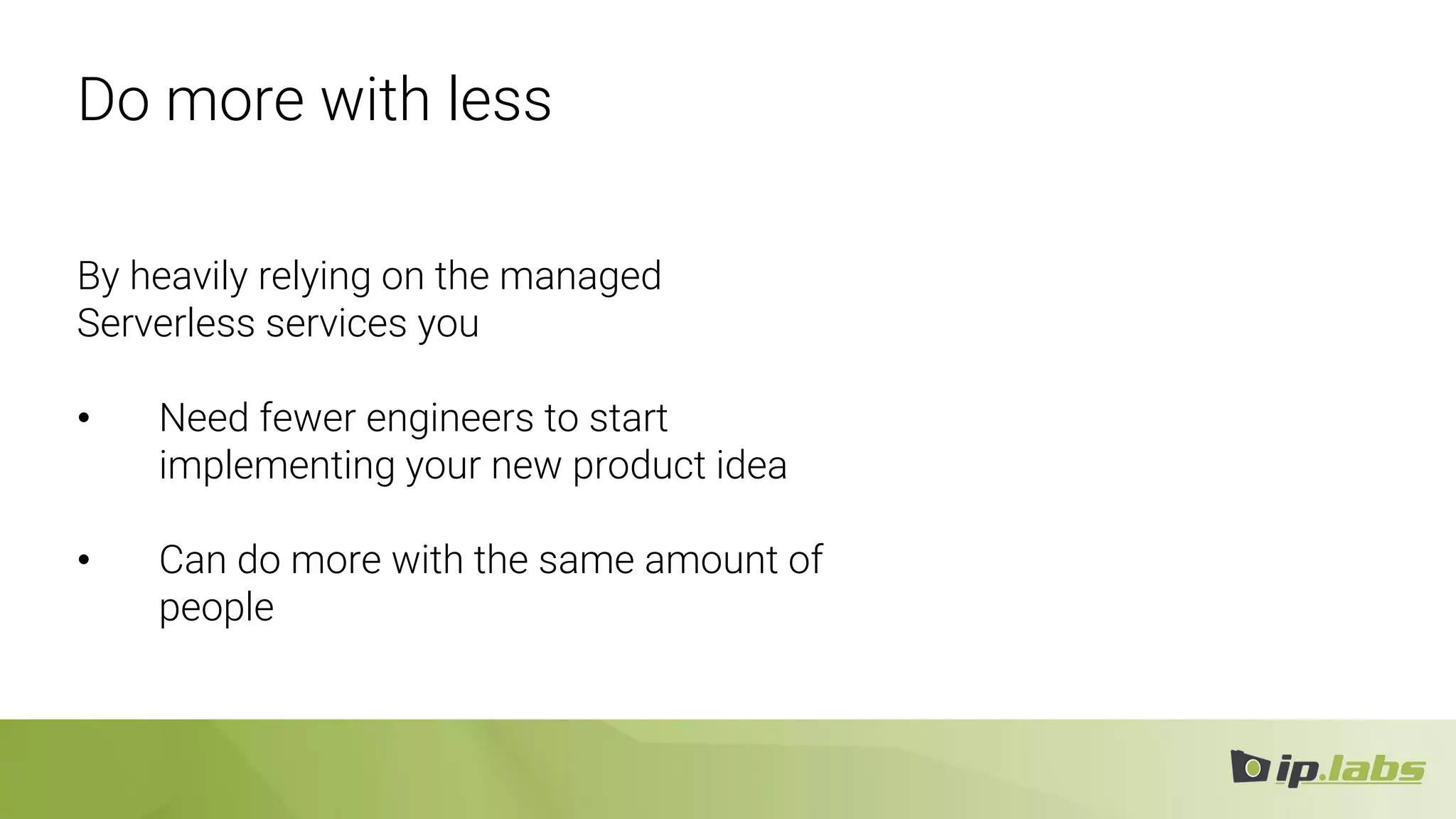 Do more with less
By heavily relying on the managed
Serverless services you
• Need fewer engineers to start
implementing your new product idea
• Can do more with the same amount of
people
 