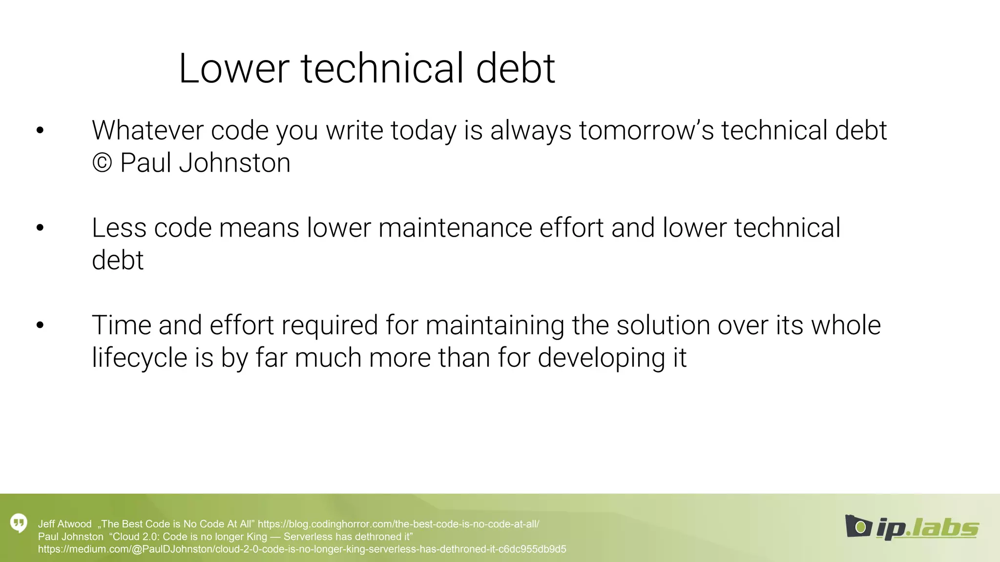 Lower technical debt
• Whatever code you write today is always tomorrow’s technical debt
© Paul Johnston
• Less code means lower maintenance effort and lower technical
debt
• Time and effort required for maintaining the solution over its whole
lifecycle is by far much more than for developing it
Jeff Atwood „The Best Code is No Code At All” https://blog.codinghorror.com/the-best-code-is-no-code-at-all/
Paul Johnston “Cloud 2.0: Code is no longer King — Serverless has dethroned it”
https://medium.com/@PaulDJohnston/cloud-2-0-code-is-no-longer-king-serverless-has-dethroned-it-c6dc955db9d5
 