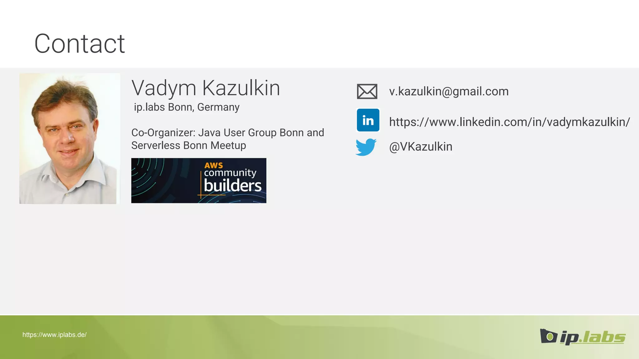 Contact
Vadym Kazulkin
ip.labs Bonn, Germany
Co-Organizer: Java User Group Bonn and
Serverless Bonn Meetup
v.kazulkin@gmail.com
@VKazulkin
https://www.linkedin.com/in/vadymkazulkin/
https://www.iplabs.de/
 