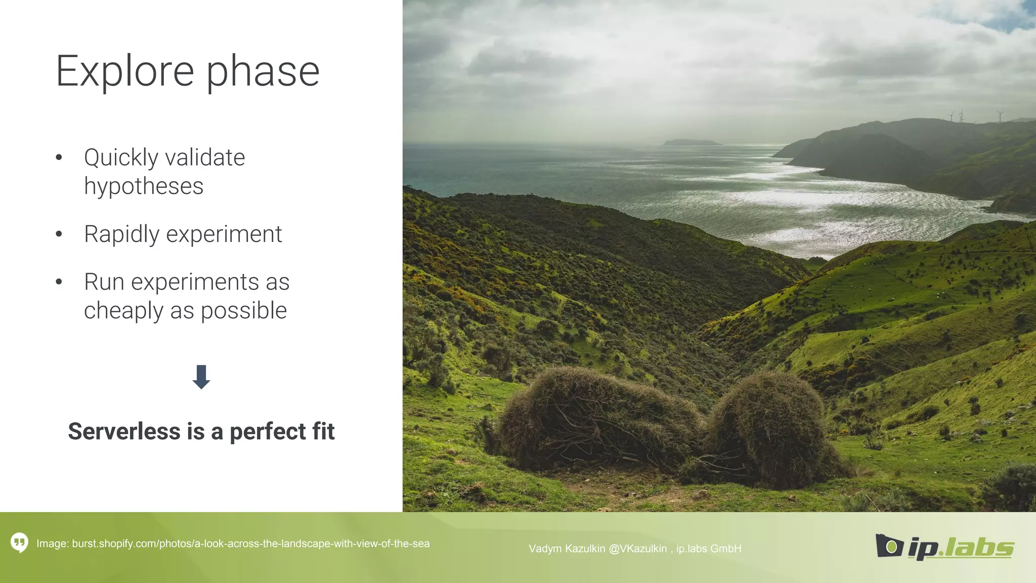 Explore phase
• Quickly validate
hypotheses
• Rapidly experiment
• Run experiments as
cheaply as possible
Serverless is a perfect fit
Image: burst.shopify.com/photos/a-look-across-the-landscape-with-view-of-the-sea Vadym Kazulkin @VKazulkin , ip.labs GmbH
 