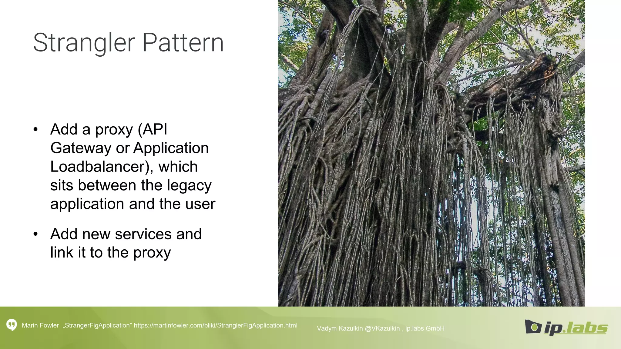 Strangler Pattern
• Add a proxy (API
Gateway or Application
Loadbalancer), which
sits between the legacy
application and the user
• Add new services and
link it to the proxy
Marin Fowler „StrangerFigApplication” https://martinfowler.com/bliki/StranglerFigApplication.html Vadym Kazulkin @VKazulkin , ip.labs GmbH
 