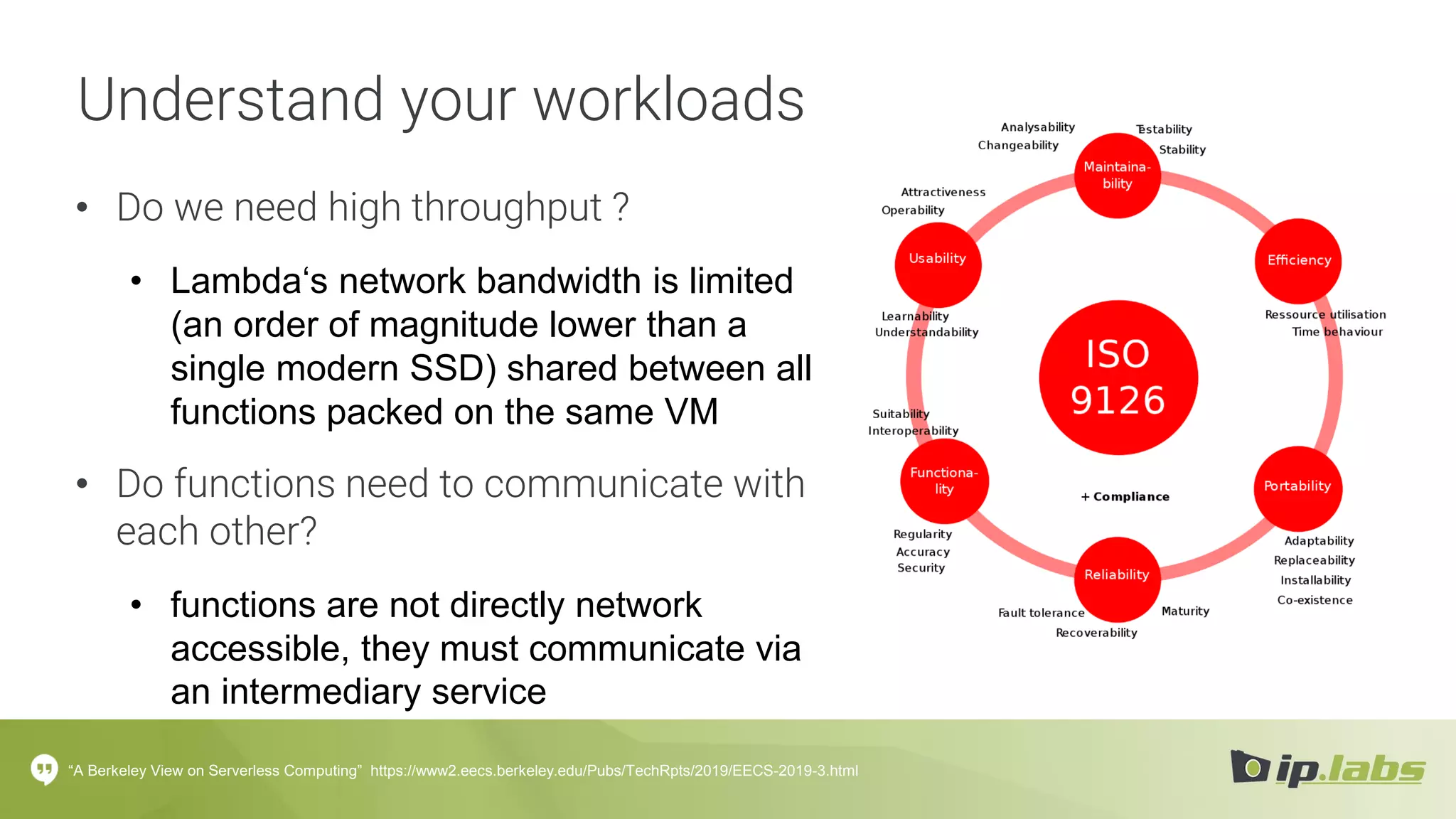 Understand your workloads
• Do we need high throughput ?
• Lambda‘s network bandwidth is limited
(an order of magnitude lower than a
single modern SSD) shared between all
functions packed on the same VM
• Do functions need to communicate with
each other?
• functions are not directly network
accessible, they must communicate via
an intermediary service
“A Berkeley View on Serverless Computing” https://www2.eecs.berkeley.edu/Pubs/TechRpts/2019/EECS-2019-3.html
 