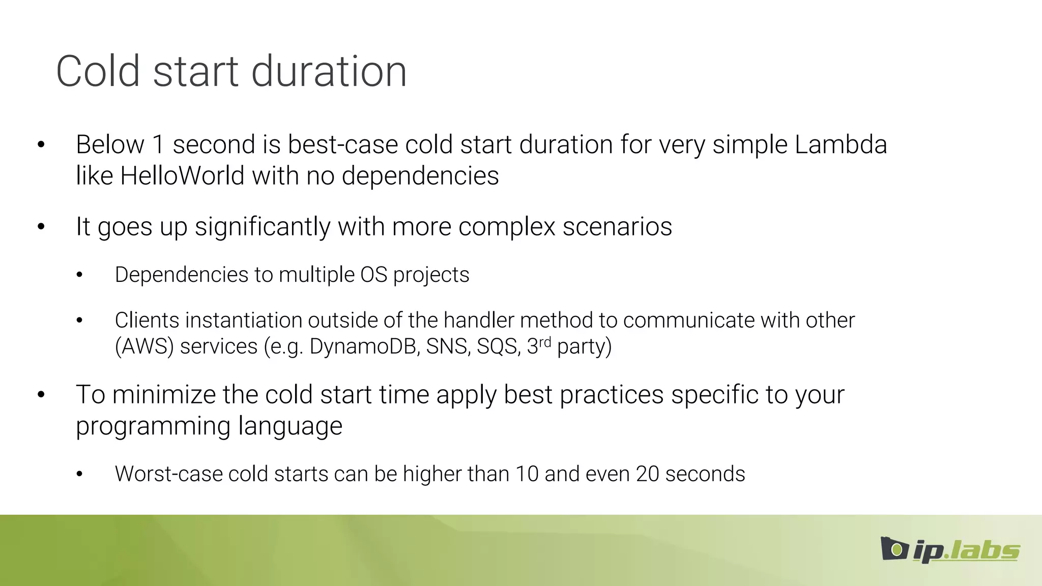Cold start duration
• Below 1 second is best-case cold start duration for very simple Lambda
like HelloWorld with no dependencies
• It goes up significantly with more complex scenarios
• Dependencies to multiple OS projects
• Clients instantiation outside of the handler method to communicate with other
(AWS) services (e.g. DynamoDB, SNS, SQS, 3rd party)
• To minimize the cold start time apply best practices specific to your
programming language
• Worst-case cold starts can be higher than 10 and even 20 seconds
 