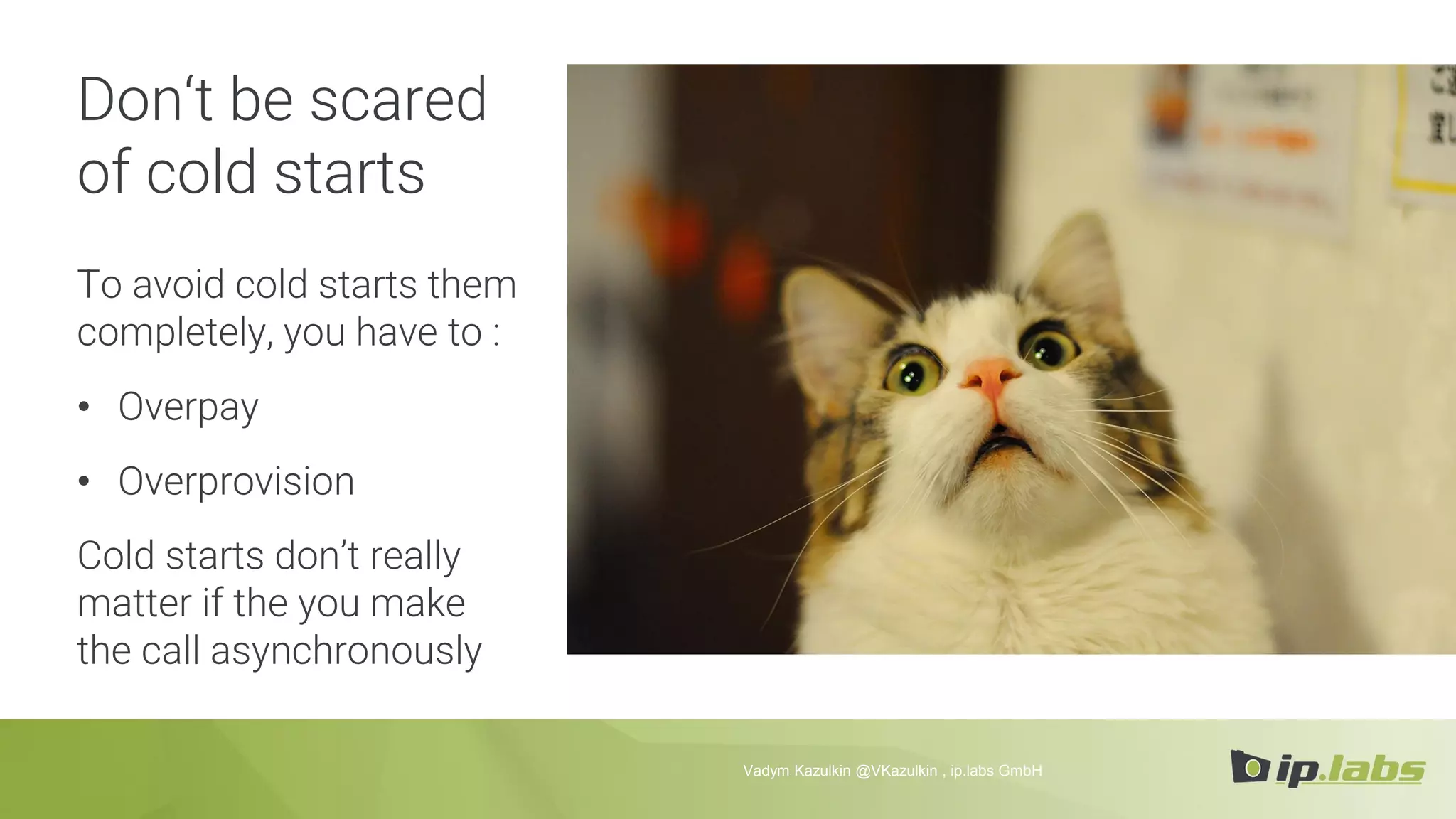 Don‘t be scared
of cold starts
To avoid cold starts them
completely, you have to :
• Overpay
• Overprovision
Cold starts don’t really
matter if the you make
the call asynchronously
Vadym Kazulkin @VKazulkin , ip.labs GmbH
 