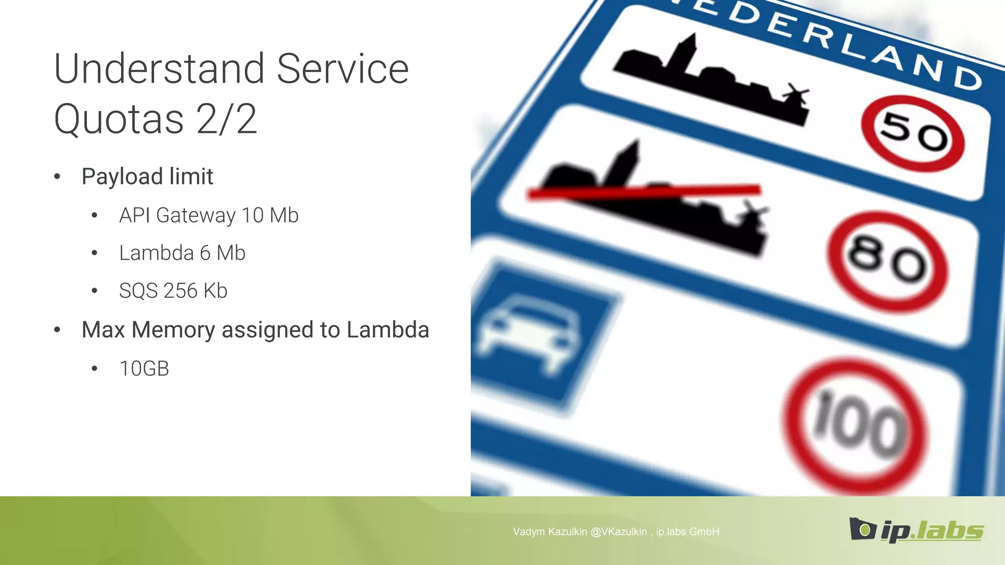 Understand Service
Quotas 2/2
• Payload limit
• API Gateway 10 Mb
• Lambda 6 Mb
• SQS 256 Kb
• Max Memory assigned to Lambda
• 10GB
Vadym Kazulkin @VKazulkin , ip.labs GmbH
 