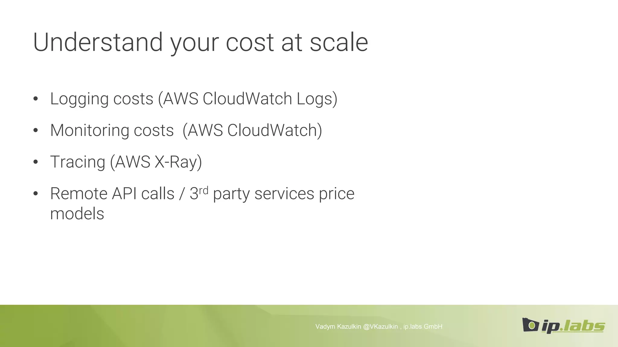 Understand your cost at scale
• Logging costs (AWS CloudWatch Logs)
• Monitoring costs (AWS CloudWatch)
• Tracing (AWS X-Ray)
• Remote API calls / 3rd party services price
models
Vadym Kazulkin @VKazulkin , ip.labs GmbH
 