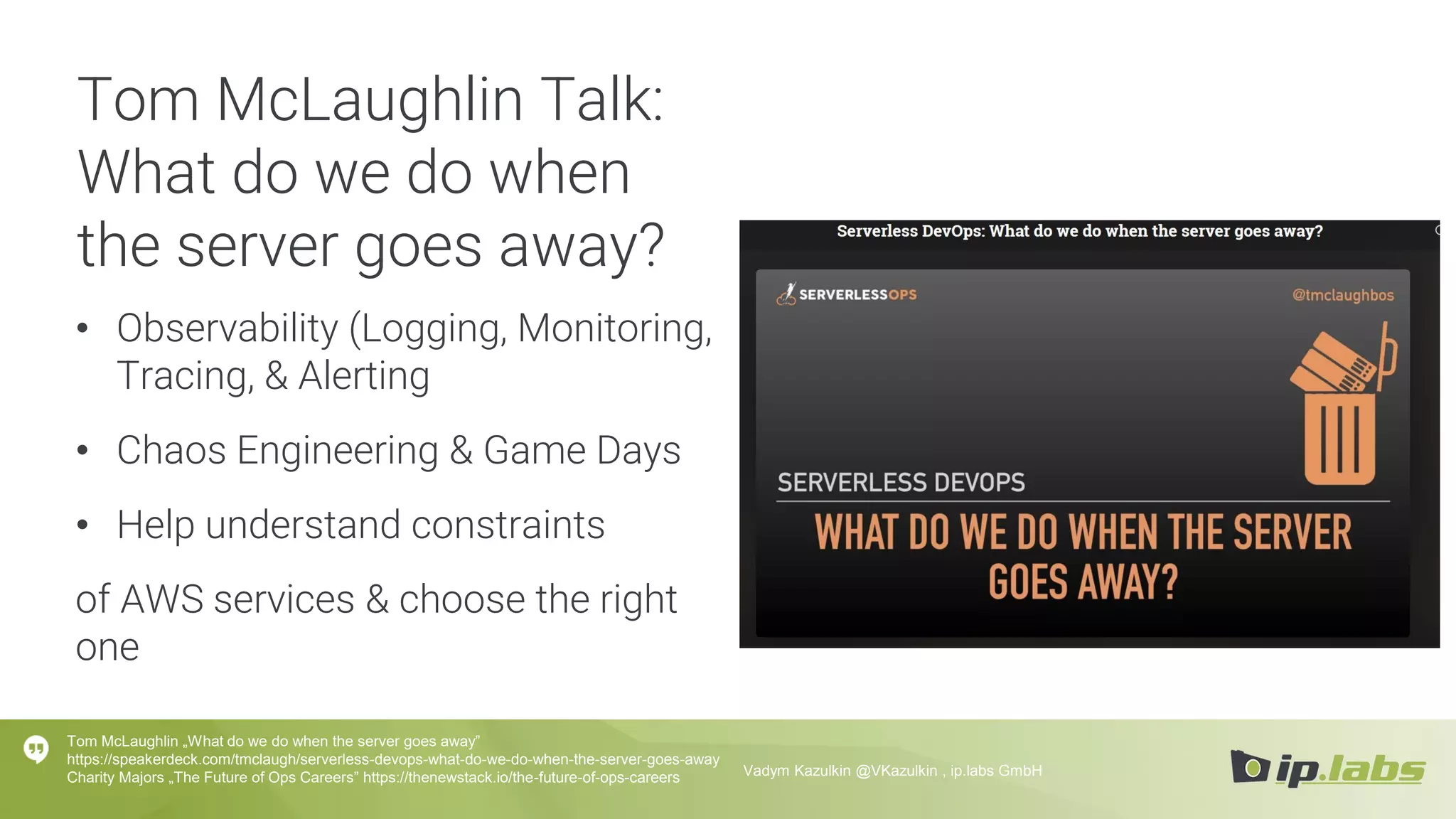 Tom McLaughlin Talk:
What do we do when
the server goes away?
• Observability (Logging, Monitoring,
Tracing, & Alerting
• Chaos Engineering & Game Days
• Help understand constraints
of AWS services & choose the right
one
Tom McLaughlin „What do we do when the server goes away”
https://speakerdeck.com/tmclaugh/serverless-devops-what-do-we-do-when-the-server-goes-away
Charity Majors „The Future of Ops Careers” https://thenewstack.io/the-future-of-ops-careers Vadym Kazulkin @VKazulkin , ip.labs GmbH
 