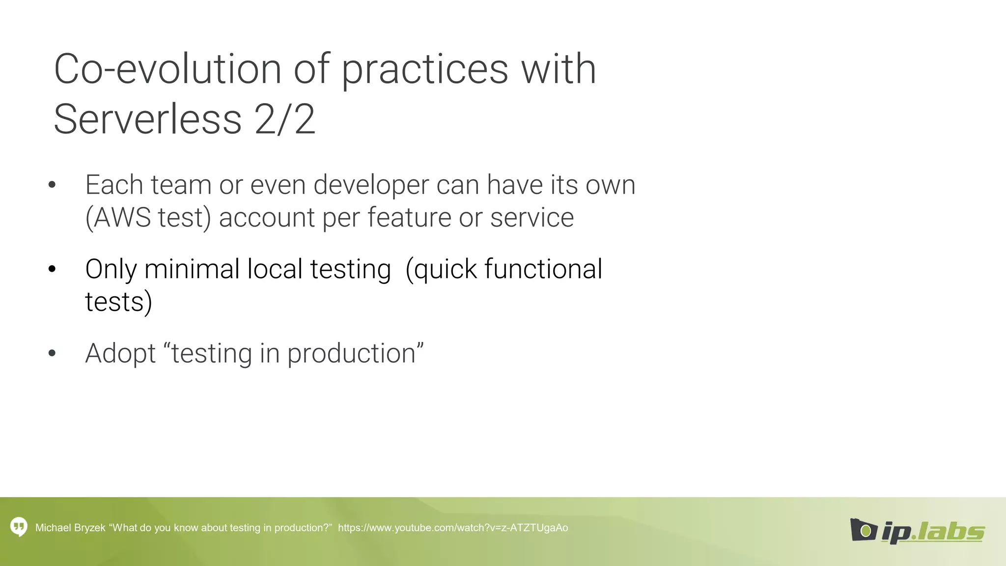 Co-evolution of practices with
Serverless 2/2
• Each team or even developer can have its own
(AWS test) account per feature or service
• Only minimal local testing (quick functional
tests)
• Adopt “testing in production”
Michael Bryzek “What do you know about testing in production?” https://www.youtube.com/watch?v=z-ATZTUgaAo
 