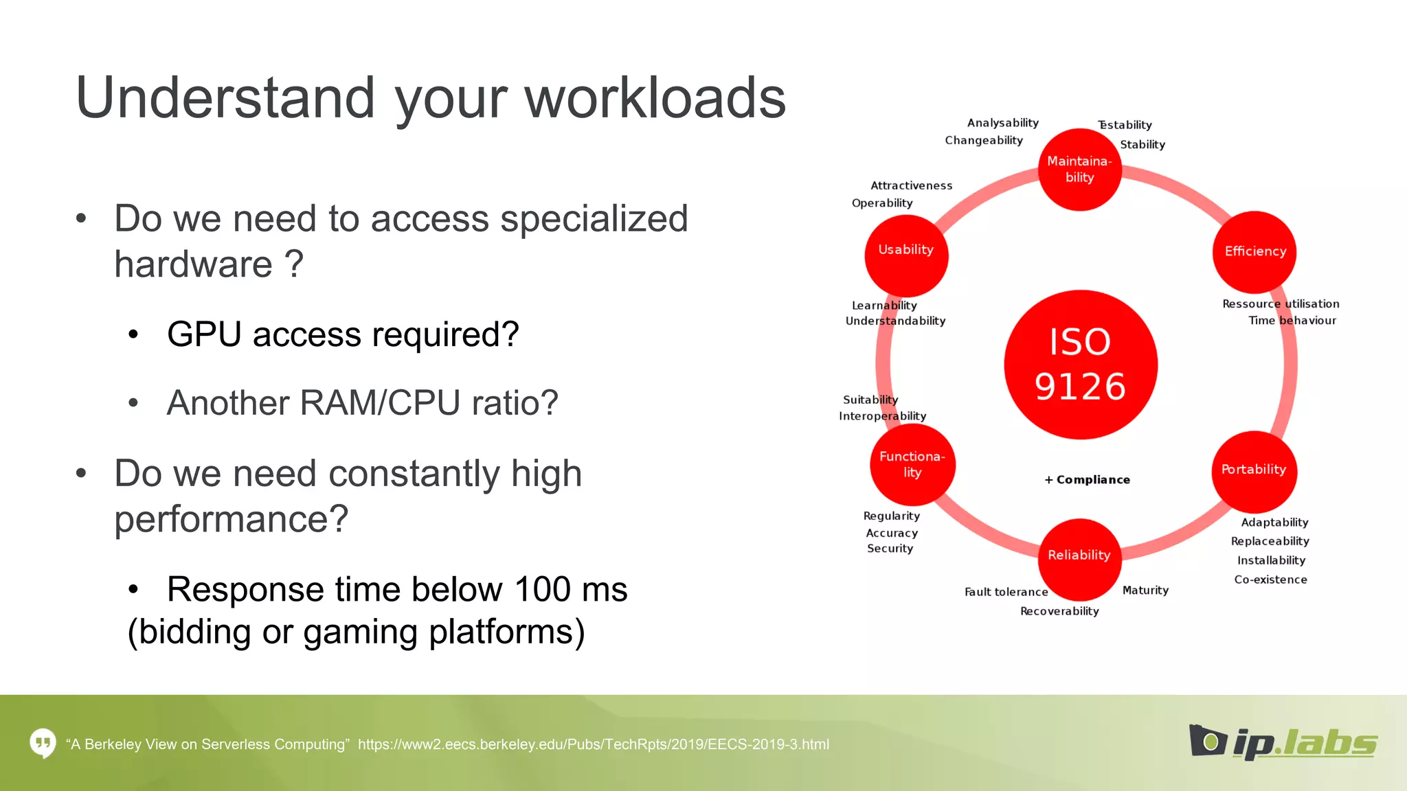 Understand your workloads
• Do we need to access specialized
hardware ?
• GPU access required?
• Another RAM/CPU ratio?
• Do we need constantly high
performance?
• Response time below 100 ms
(bidding or gaming platforms)
“A Berkeley View on Serverless Computing” https://www2.eecs.berkeley.edu/Pubs/TechRpts/2019/EECS-2019-3.html
 