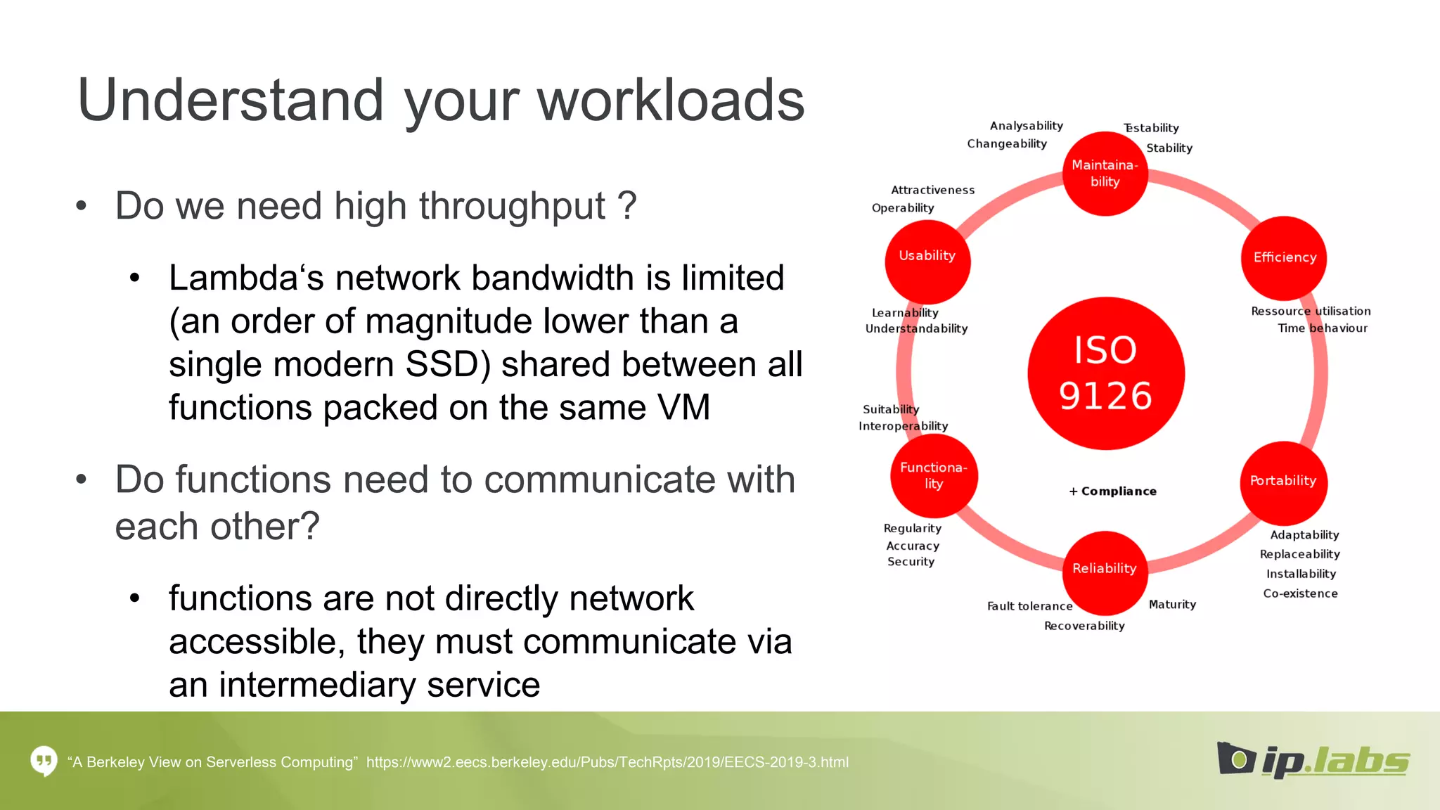 Understand your workloads
• Do we need high throughput ?
• Lambda‘s network bandwidth is limited
(an order of magnitude lower than a
single modern SSD) shared between all
functions packed on the same VM
• Do functions need to communicate with
each other?
• functions are not directly network
accessible, they must communicate via
an intermediary service
“A Berkeley View on Serverless Computing” https://www2.eecs.berkeley.edu/Pubs/TechRpts/2019/EECS-2019-3.html
 