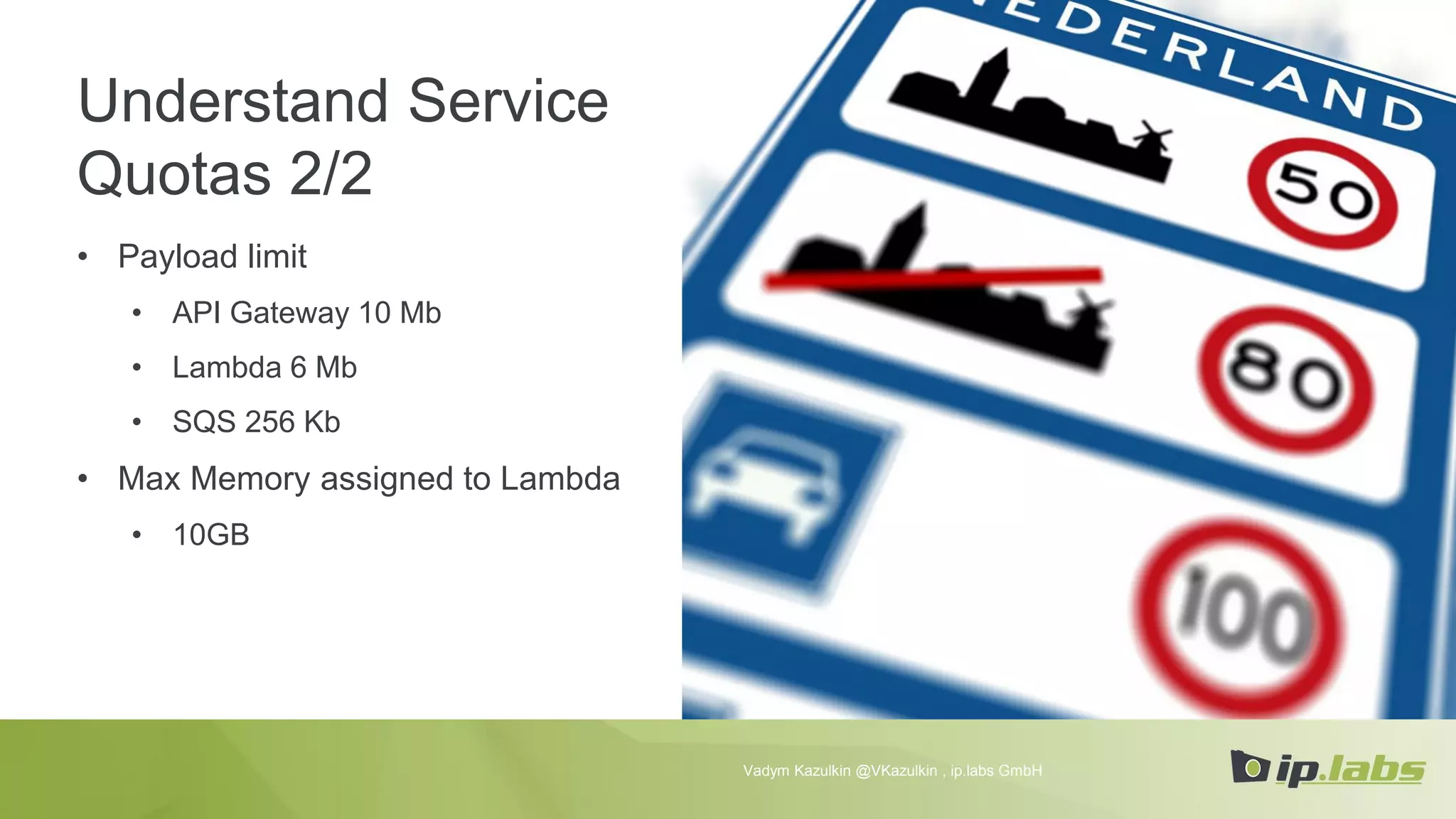 Understand Service
Quotas 2/2
• Payload limit
• API Gateway 10 Mb
• Lambda 6 Mb
• SQS 256 Kb
• Max Memory assigned to Lambda
• 10GB
Vadym Kazulkin @VKazulkin , ip.labs GmbH
 