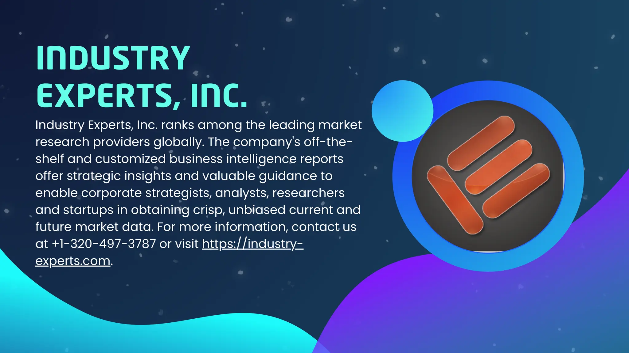 Industry Experts, Inc. ranks among the leading market
research providers globally. The company's off-the-
shelf and customized business intelligence reports
offer strategic insights and valuable guidance to
enable corporate strategists, analysts, researchers
and startups in obtaining crisp, unbiased current and
future market data. For more information, contact us
at +1-320-497-3787 or visit https://industry-
experts.com.
INDUSTRY
EXPERTS, INC.
 