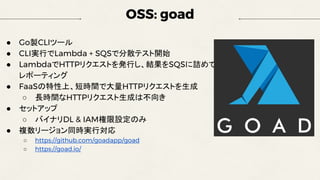 OSS: goad
● Go製CLIツール
● CLI実行でLambda + SQSで分散テスト開始
● LambdaでHTTPリクエストを発行し、結果をSQSに詰めて
レポーティング
● FaaSの特性上、短時間で大量HTTPリクエストを生成
○ 長時間なHTTPリクエスト生成は不向き
● セットアップ
○ バイナリDL & IAM権限設定のみ
● 複数リージョン同時実行対応
○ https://github.com/goadapp/goad
○ https://goad.io/
 