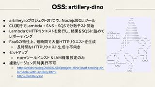 OSS: artillery-dino
● artillery.ioプロジェクトの1つで、Nodejs製CLIツール
● CLI実行でLambda + SNS + SQSで分散テスト開始
● LambdaでHTTPリクエストを発行し、結果をSQSに詰めて
レポーティング
● FaaSの特性上、短時間で大量HTTPリクエストを生成
○ 長時間なHTTPリクエスト生成は不向き
● セットアップ
○ npmツールインスト & IAM権限設定のみ
● 複数リージョン同時実行不可
○ http://veldstra.org/2016/02/18/project-dino-load-testing-on-
lambda-with-artillery.html
○ https://artillery.io/
 