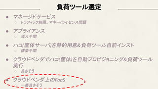 負荷ツール選定
● マネージドサービス
○ トラフィック制限。マネー/ライセンス問題
● アプライアンス
○ 導入手間
● ハコ(筐体サーバ)を静的用意&負荷ツール自前インスト
○ 構築手間
● クラウドベンダでハコ(筐体)を自動プロビジョニング&負荷ツール
実行
○ 良さそう
● クラウドベンダ上のFaaS
○ 一番良さそう
 