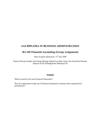 SAS DIPLOMA IN BUSINESS ADMINSTRATION

          BA-102 Financial Accounting (Group Assignment)
                         Date of report submission: 15th July 2009

Name of Group member: Kua Siong Zhuang, Gabriel Luo Shao Xuan, Nor Faizah bte Hussain,
                     Damien & Siti Norhadijah bte Mohamed Ali




                                         Synopsis

 What is meant by the term Financial Statements?

 How do organizations made use of financial statements to measure their organizations’
 performance?
 